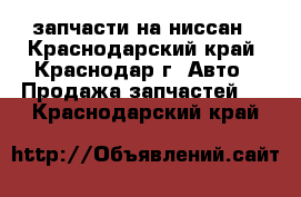 запчасти на ниссан - Краснодарский край, Краснодар г. Авто » Продажа запчастей   . Краснодарский край